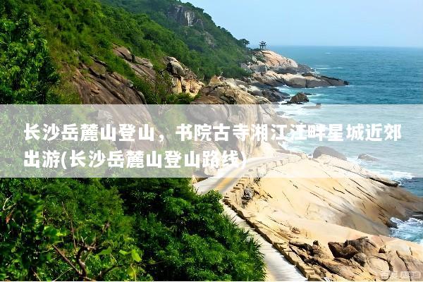 长沙岳麓山登山，书院古寺湘江江畔星城近郊出游(长沙岳麓山登山路线)