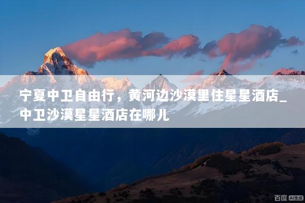 宁夏中卫自由行，黄河边沙漠里住星星酒店_中卫沙漠星星酒店在哪儿