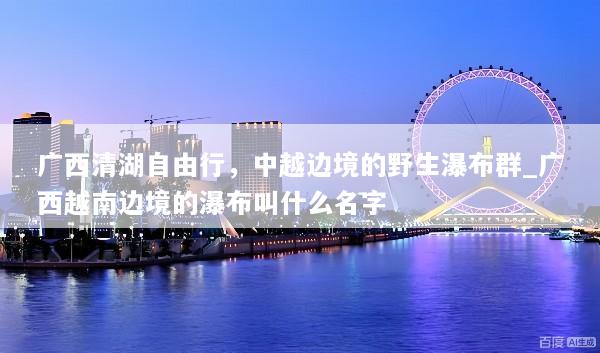 广西清湖自由行，中越边境的野生瀑布群_广西越南边境的瀑布叫什么名字