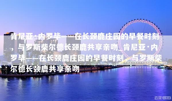 肯尼亚·内罗毕——在长颈鹿庄园的早餐时刻，与罗斯柴尔德长颈鹿共享亲吻_肯尼亚·内罗毕——在长颈鹿庄园的早餐时刻，与罗斯柴尔德长颈鹿共享亲吻