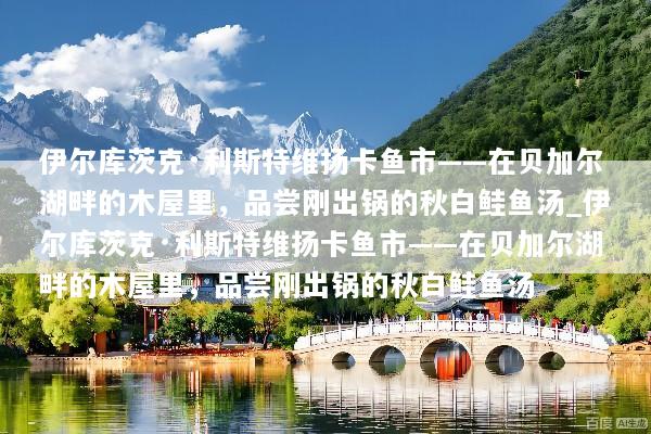 伊尔库茨克·利斯特维扬卡鱼市——在贝加尔湖畔的木屋里，品尝刚出锅的秋白鲑鱼汤_伊尔库茨克·利斯特维扬卡鱼市——在贝加尔湖畔的木屋里，品尝刚出锅的秋白鲑鱼汤