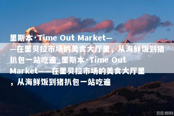 里斯本·Time Out Market——在里贝拉市场的美食大厅里，从海鲜饭到猪扒包一站吃遍_里斯本·Time Out Market——在里贝拉市场的美食大厅里，从海鲜饭到猪扒包一站吃遍