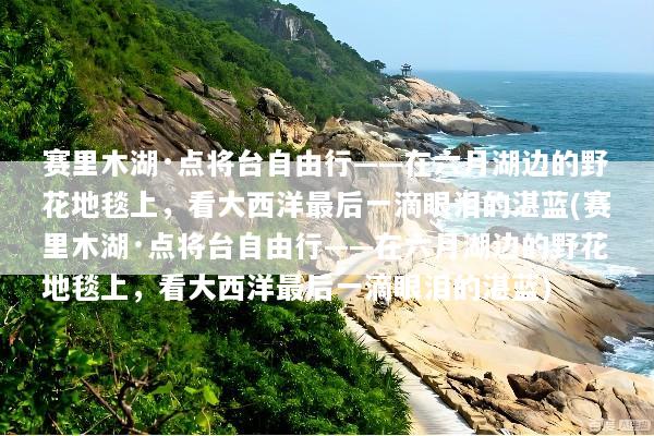 赛里木湖·点将台自由行——在六月湖边的野花地毯上，看大西洋最后一滴眼泪的湛蓝(赛里木湖·点将台自由行——在六月湖边的野花地毯上，看大西洋最后一滴眼泪的湛蓝)