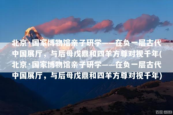 北京·国家博物馆亲子研学——在负一层古代中国展厅，与后母戊鼎和四羊方尊对视千年(北京·国家博物馆亲子研学——在负一层古代中国展厅，与后母戊鼎和四羊方尊对视千年)