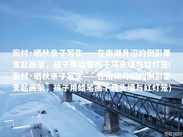 宏村·晒秋亲子写生——在南湖月沼的倒影里支起画架，孩子用蜡笔画下马头墙与红灯笼(宏村·晒秋亲子写生——在南湖月沼的倒影里支起画架，孩子用蜡笔画下马头墙与红灯笼)