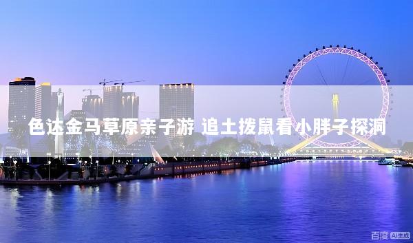 色达金马草原亲子游 追土拨鼠看小胖子探洞