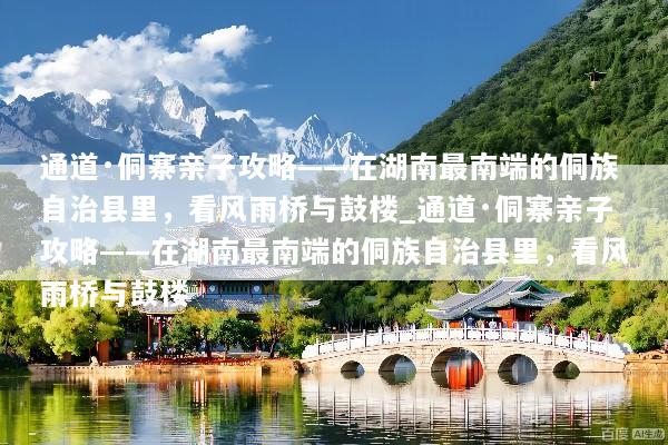 通道·侗寨亲子攻略——在湖南最南端的侗族自治县里，看风雨桥与鼓楼_通道·侗寨亲子攻略——在湖南最南端的侗族自治县里，看风雨桥与鼓楼