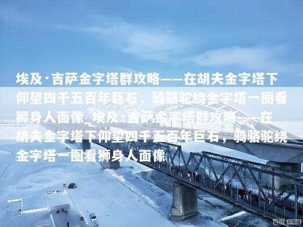 埃及·吉萨金字塔群攻略——在胡夫金字塔下仰望四千五百年巨石，骑骆驼绕金字塔一圈看狮身人面像_埃及·吉萨金字塔群攻略——在胡夫金字塔下仰望四千五百年巨石，骑骆驼绕金字塔一圈看狮身人面像