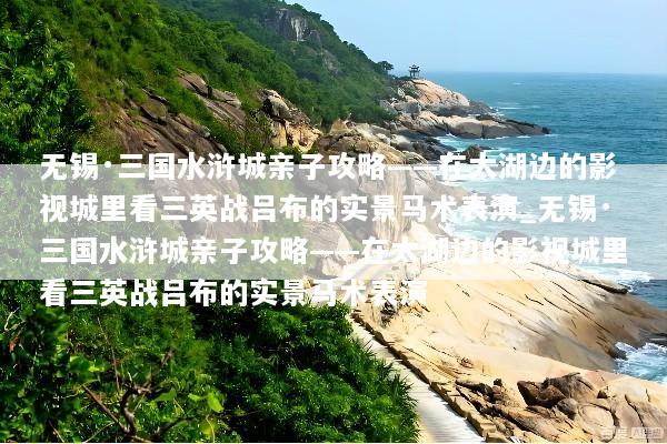 无锡·三国水浒城亲子攻略——在太湖边的影视城里看三英战吕布的实景马术表演_无锡·三国水浒城亲子攻略——在太湖边的影视城里看三英战吕布的实景马术表演