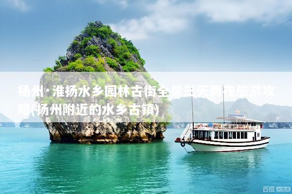 扬州·淮扬水乡园林古街全景三天两夜旅游攻略(扬州附近的水乡古镇)