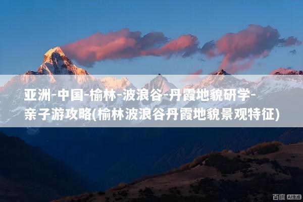 亚洲-中国-榆林-波浪谷-丹霞地貌研学-亲子游攻略(榆林波浪谷丹霞地貌景观特征)